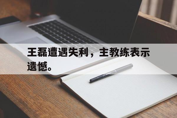体育直播-王磊遭遇失利，主教练表示遗憾。