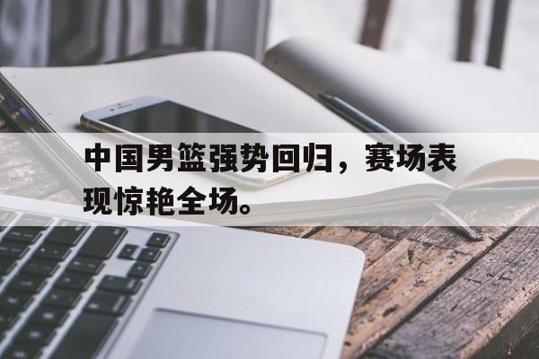 在线体育-中国男篮强势回归，赛场表现惊艳全场。