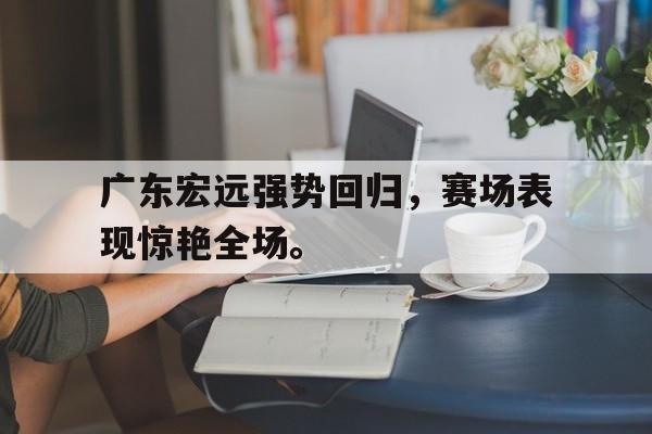 体育数据-广东宏远强势回归，赛场表现惊艳全场。