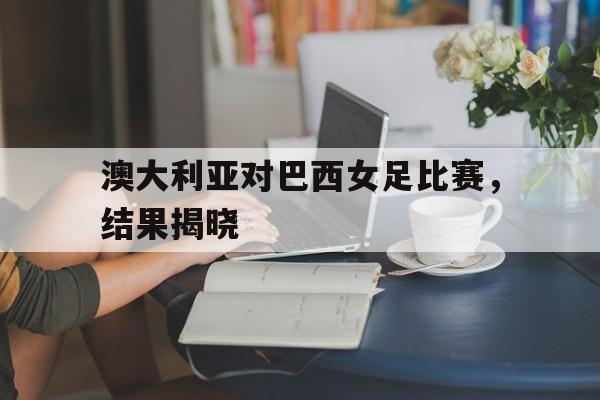 赛事分析-澳大利亚对巴西女足比赛，结果揭晓