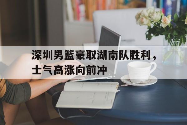篮球-深圳男篮豪取湖南队胜利，士气高涨向前冲