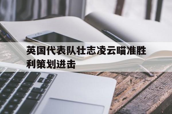 半岛体育在线-英国代表队壮志凌云瞄准胜利策划进击
