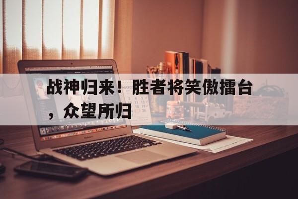 半岛体育在线-战神归来！胜者将笑傲擂台，众望所归