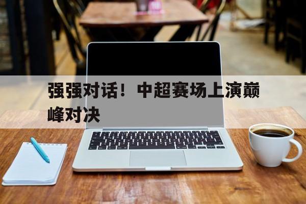 半岛体育app-强强对话！中超赛场上演巅峰对决